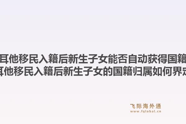 马耳他移民入籍后新生子女能否自动获得国籍？马耳他移民入籍后新生子女的国籍归属如何界定？1.jpg