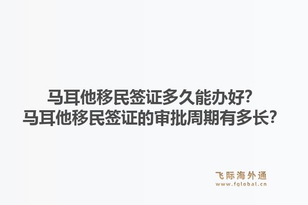 马耳他移民签证多久能办好？马耳他移民签证的审批周期有多长？1.jpg