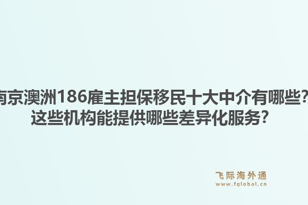 南京澳洲186雇主担保移民十大中介有哪些？这些机构能提供哪些差异化服务？1.jpg