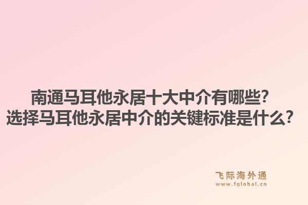 南通马耳他永居十大中介有哪些？选择马耳他永居中介的关键标准是什么？1.jpg