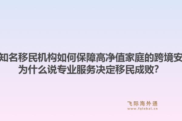 全国知名移民机构如何保障高净值家庭的跨境安全？为什么说专业服务决定移民成败？1.jpg