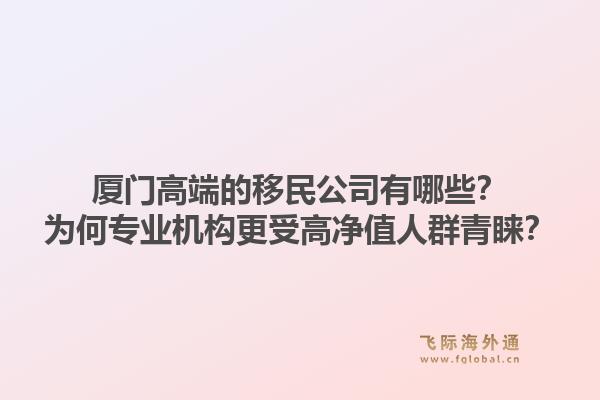厦门高端的移民公司有哪些？为何专业机构更受高净值人群青睐？