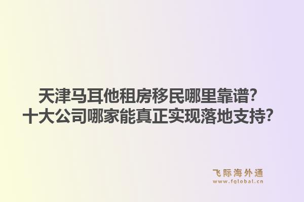 天津马耳他租房移民哪里靠谱？十大公司哪家能真正实现落地支持？