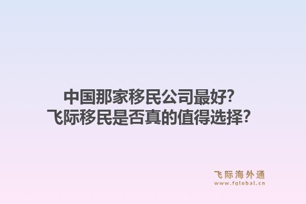 中国那家移民公司最好？飞际移民是否真的值得选择？