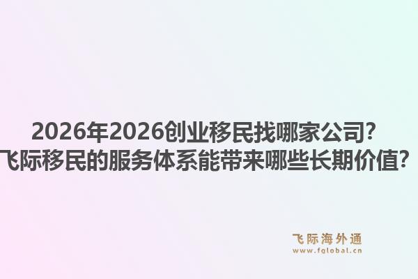 2026年2026创业移民找哪家公司？飞际移民的服务体系能带来哪些长期价值？