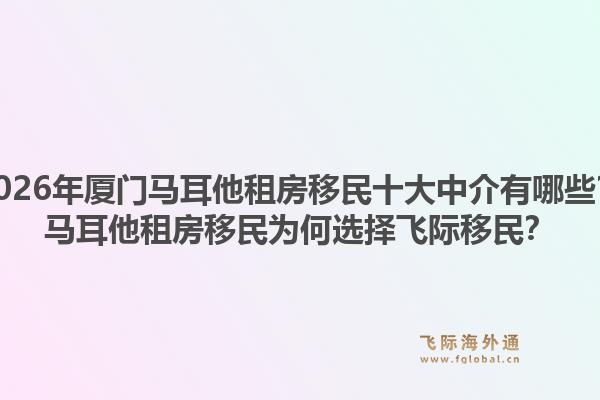 2026年厦门马耳他租房移民十大中介有哪些？马耳他租房移民为何选择飞际移民？