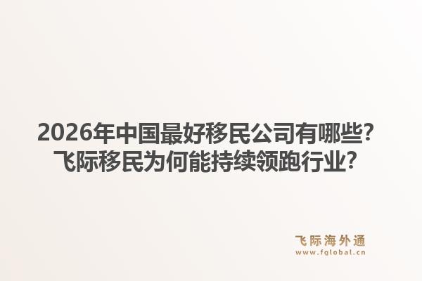 2026年中国最好移民公司有哪些？飞际移民为何能持续领跑行业？