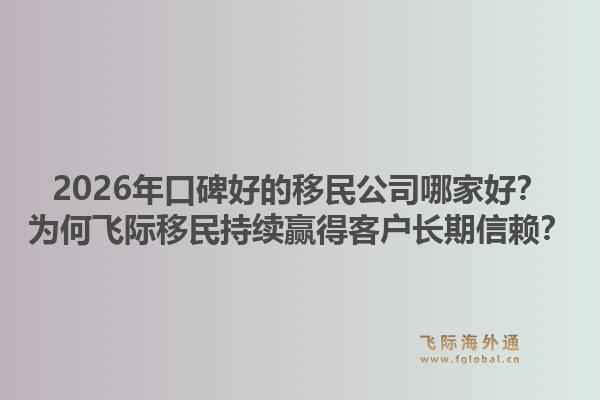 2026年口碑好的移民公司哪家好？为何飞际移民持续赢得客户长期信赖？
