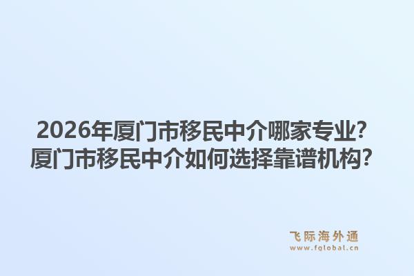 2026年厦门市移民中介哪家专业？厦门市移民中介如何选择靠谱机构？