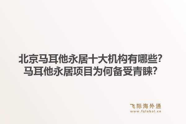 北京马耳他永居十大机构有哪些？马耳他永居项目为何备受青睐？