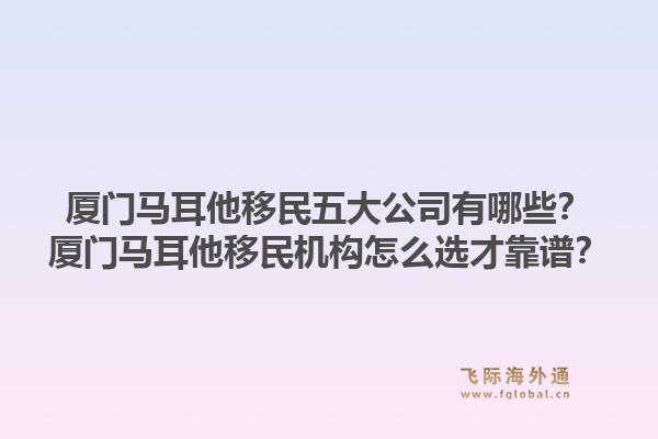 厦门马耳他移民五大公司有哪些？厦门马耳他移民机构怎么选才靠谱？