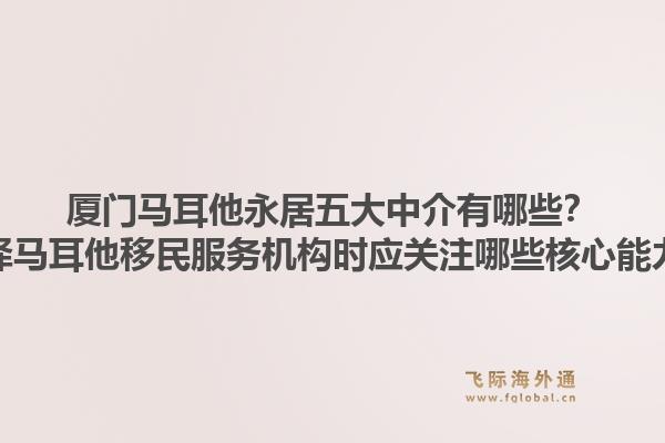 厦门马耳他永居五大中介有哪些？选择马耳他移民服务机构时应关注哪些核心能力？