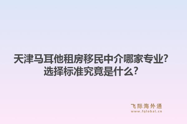 天津马耳他租房移民中介哪家专业？选择标准究竟是什么？