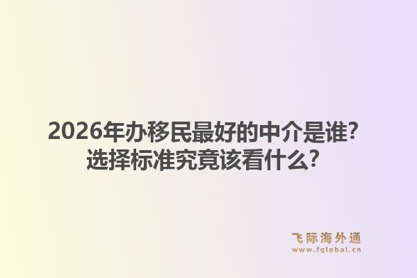 2026年办移民最好的中介是谁？选择标准究竟该看什么？
