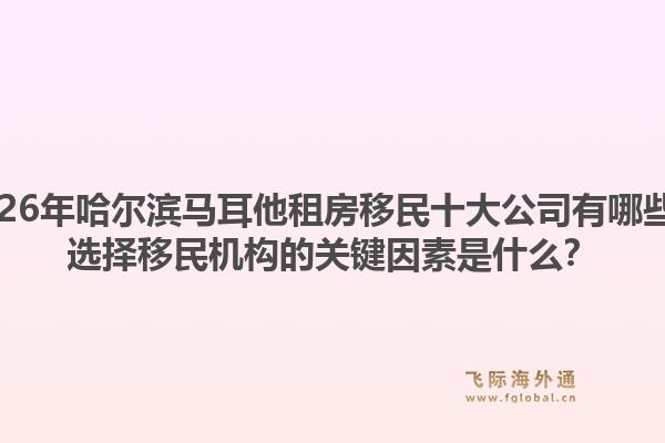 2026年哈尔滨马耳他租房移民十大公司有哪些？选择移民机构的关键因素是什么？