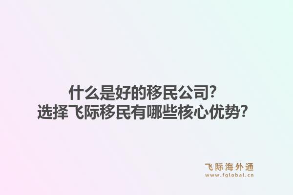 什么是好的移民公司？选择飞际移民有哪些核心优势？