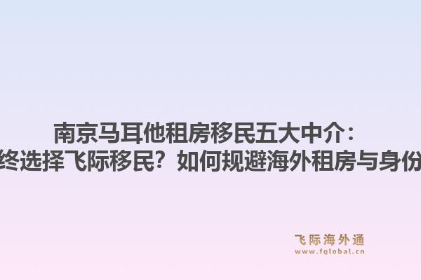 南京马耳他租房移民五大中介：为何多数申请者最终选择飞际移民？如何规避海外租房与身份规划的双重风险？1.jpg