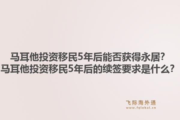 马耳他投资移民5年后能否获得永居？马耳他投资移民5年后的续签要求是什么？1.jpg