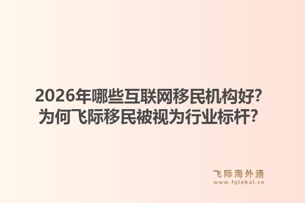 2026年哪些互联网移民机构好？为何飞际移民被视为行业标杆？1.jpg