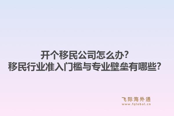 开个移民公司怎么办？移民行业准入门槛与专业壁垒有哪些？