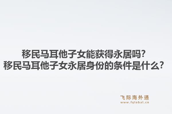移民马耳他子女能获得永居吗？移民马耳他子女永居身份的条件是什么？1.jpg