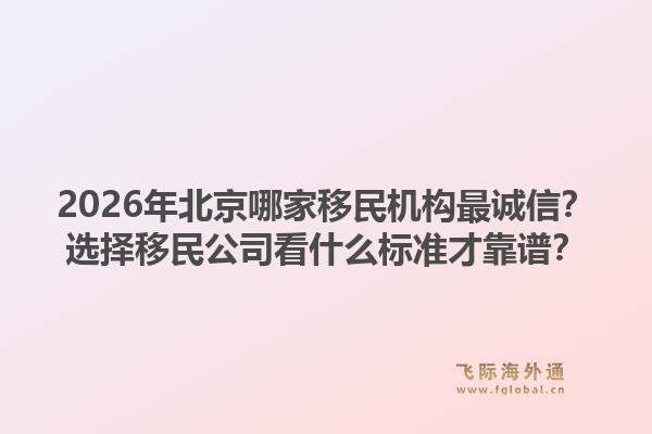2026年北京哪家移民机构最诚信？选择移民公司看什么标准才靠谱？