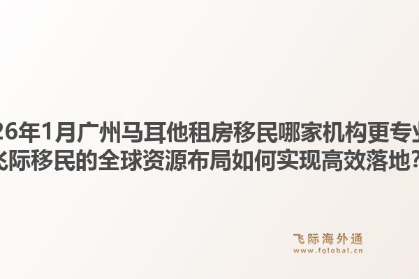 2026年1月广州马耳他租房移民哪家机构更专业？飞际移民的全球资源布局如何实现高效落地？