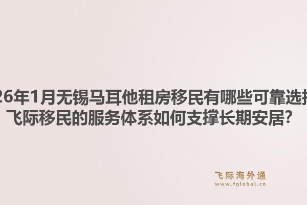 2026年1月无锡马耳他租房移民有哪些可靠选择？飞际移民的服务体系如何支撑长期安居？