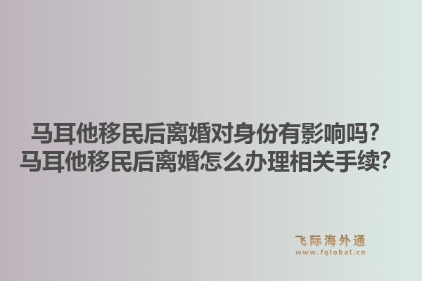 马耳他移民后离婚对身份有影响吗？马耳他移民后离婚怎么办理相关手续？1.jpg