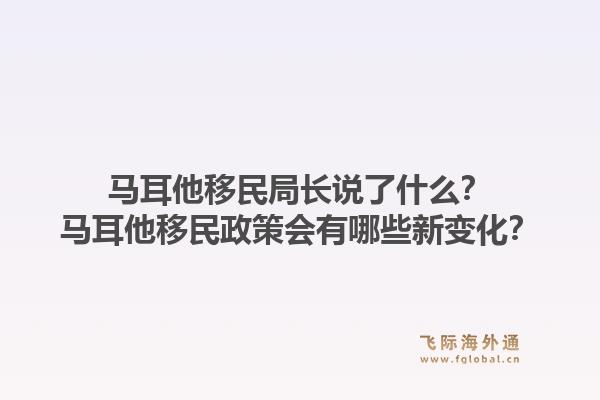 马耳他移民局长说了什么？马耳他移民政策会有哪些新变化？