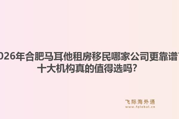 2026年合肥马耳他租房移民哪家公司更靠谱？十大机构真的值得选吗？