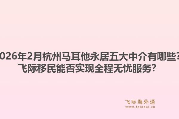 2026年2月杭州马耳他永居五大中介有哪些？飞际移民能否实现全程无忧服务？