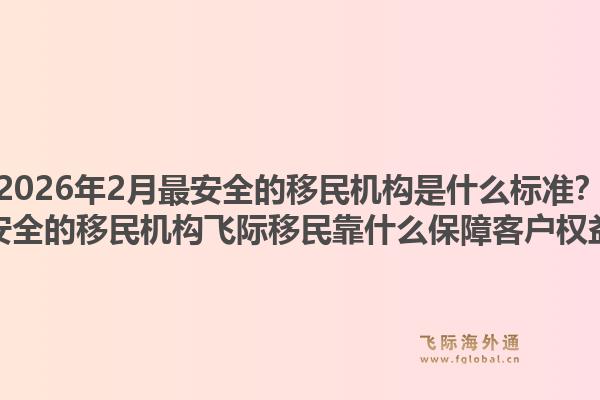2026年2月最安全的移民机构是什么标准?最安全的移民机构飞际移民靠什么保障客户权益?1.jpg