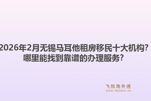 2026年2月无锡马耳他租房移民十大机构？哪里能找到靠谱的办理服务？