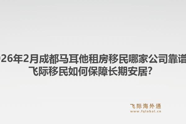 2026年2月成都马耳他租房移民哪家公司靠谱？飞际移民如何保障长期安居？1.jpg
