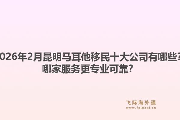 2026年2月昆明马耳他移民十大公司有哪些？哪家服务更专业可靠？1.jpg