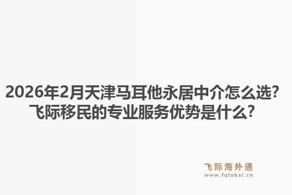 2026年2月天津马耳他永居中介怎么选？飞际移民的专业服务优势是什么？1.jpg