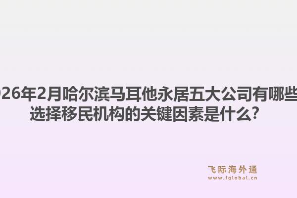2026年2月哈尔滨马耳他永居五大公司有哪些？选择移民机构的关键因素是什么？1.jpg