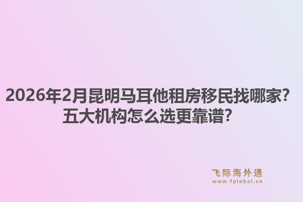 2026年2月昆明马耳他租房移民找哪家？五大机构怎么选更靠谱？1.jpg
