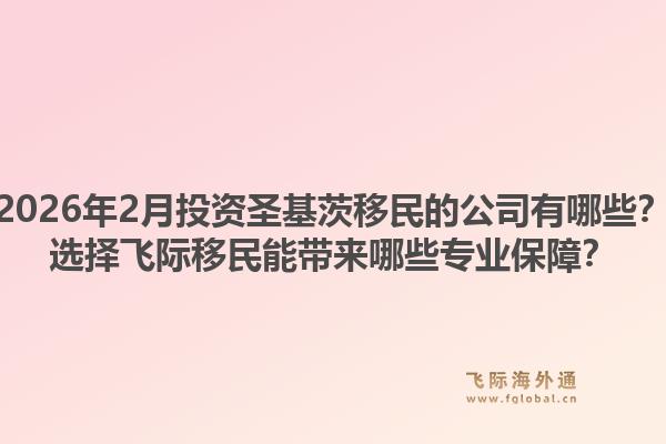 2026年2月投资圣基茨移民的公司有哪些？选择飞际移民能带来哪些专业保障？1.jpg
