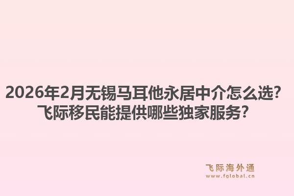 2026年2月无锡马耳他永居中介怎么选？飞际移民能提供哪些独家服务？1.jpg