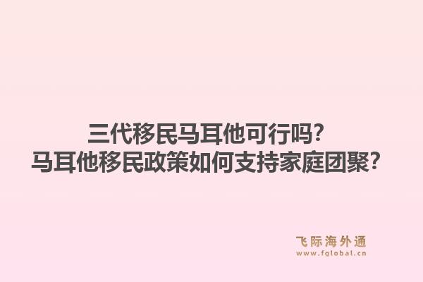 三代移民马耳他可行吗？马耳他移民政策如何支持家庭团聚？1.jpg