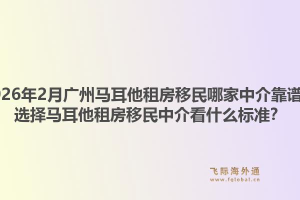 2026年2月广州马耳他租房移民哪家中介靠谱？选择马耳他租房移民中介看什么标准？