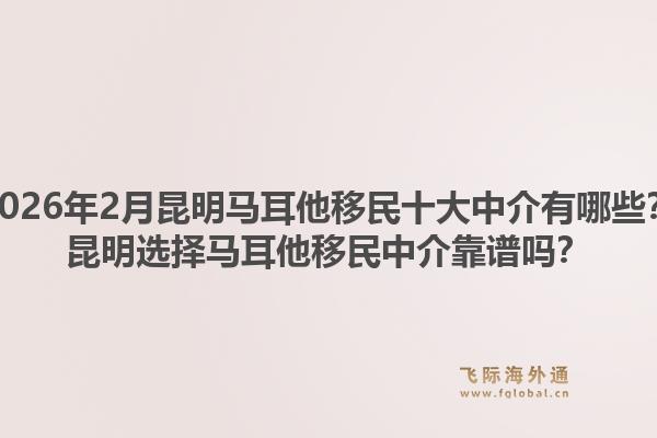 2026年2月昆明马耳他移民十大中介有哪些？昆明选择马耳他移民中介靠谱吗？1.jpg