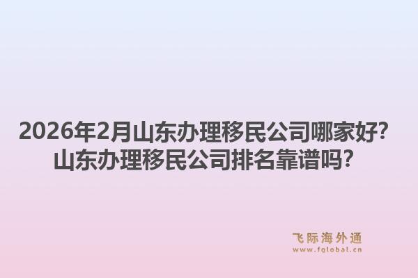 2026年2月山东办理移民公司哪家好？山东办理移民公司排名靠谱吗？1.jpg