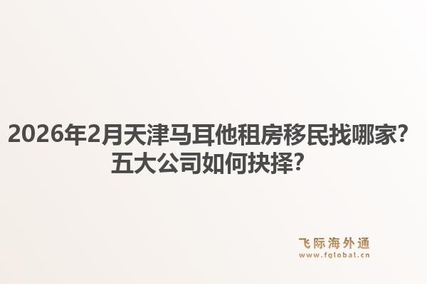 2026年2月天津马耳他租房移民找哪家？五大公司如何抉择？1.jpg