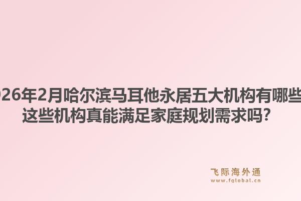 2026年2月哈尔滨马耳他永居五大机构有哪些？这些机构真能满足家庭规划需求吗？1.jpg