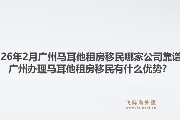 2026年2月广州马耳他租房移民哪家公司靠谱？广州办理马耳他租房移民有什么优势？1.jpg