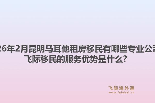 2026年2月昆明马耳他租房移民有哪些专业公司？飞际移民的服务优势是什么？1.jpg