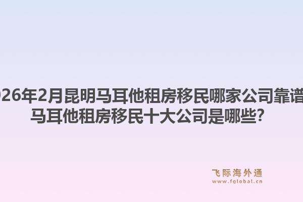 2026年2月昆明马耳他租房移民哪家公司靠谱？马耳他租房移民十大公司是哪些？1.jpg